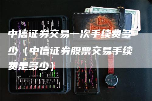 中信证券交易一次手续费多少（中信证券股票交易手续费是多少）