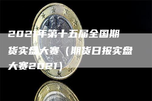 2021年第十五届全国期货实盘大赛（期货日报实盘大赛2021）