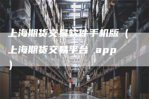 上海期货交易软件手机版（上海期货交易平台 app）