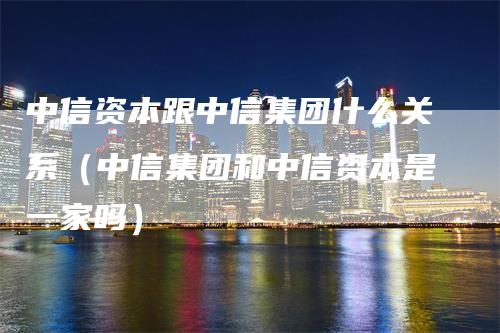 中信资本跟中信集团什么关系（中信集团和中信资本是一家吗）