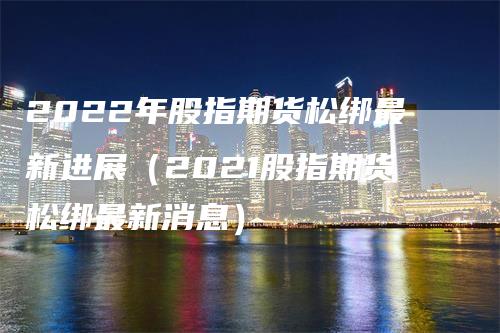 2022年股指期货松绑最新进展（2021股指期货松绑最新消息）