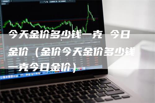 今天金价多少钱一克 今日金价（金价今天金价多少钱一克今日金价）