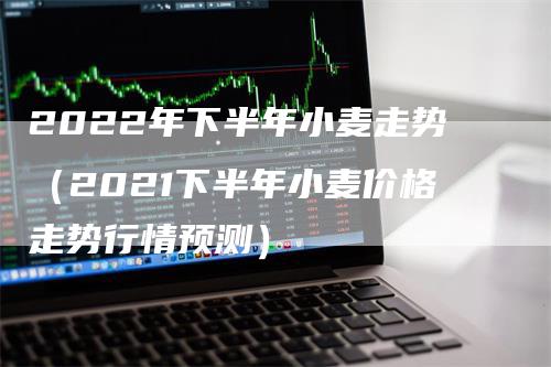 2022年下半年小麦走势（2021下半年小麦价格走势行情预测）