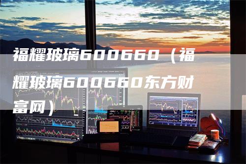 福耀玻璃600660（福耀玻璃600660东方财富网）