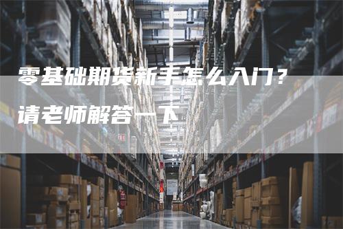 零基础期货新手怎么入门？请老师解答一下