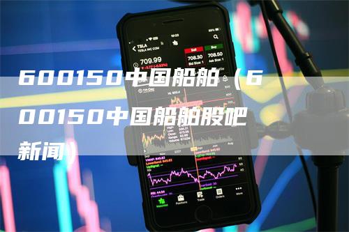 600150中国船舶（600150中国船舶股吧 新闻）