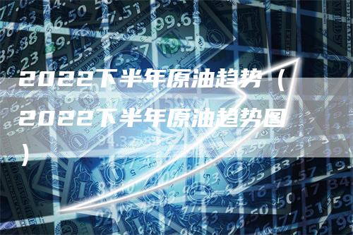 2022下半年原油趋势（2022下半年原油趋势图）