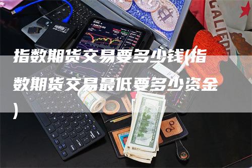 指数期货交易要多少钱(指数期货交易最低要多少资金)