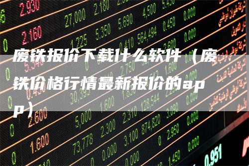 废铁报价下载什么软件（废铁价格行情最新报价的app）