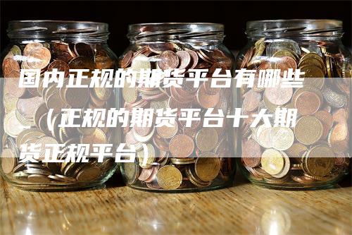 国内正规的期货平台有哪些_（正规的期货平台十大期货正规平台）