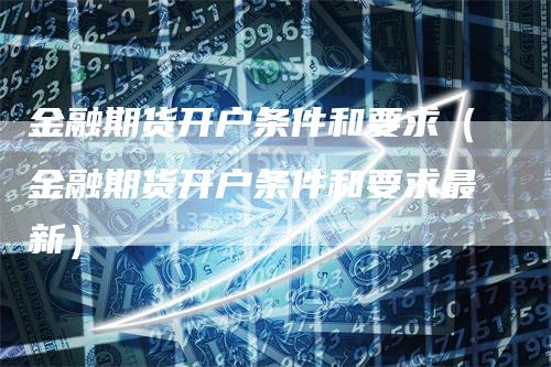 金融期货开户条件和要求（金融期货开户条件和要求最新）