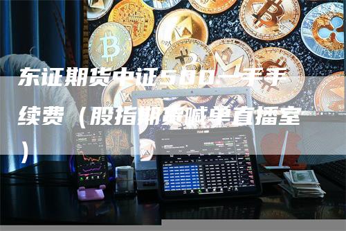 东证期货中证500一手手续费（股指期货喊单直播室）