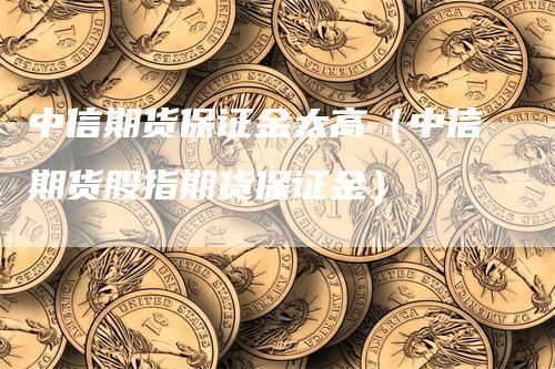 中信期货保证金太高（中信期货股指期货保证金）