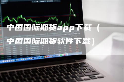 中国国际期货app下载（中国国际期货软件下载）