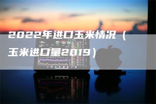 2022年进口玉米情况（玉米进口量2019）