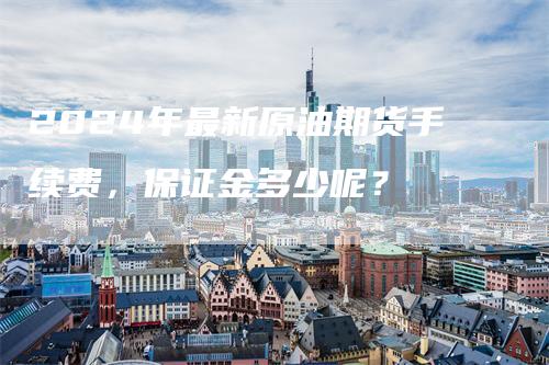 2024年最新原油期货手续费，保证金多少呢？