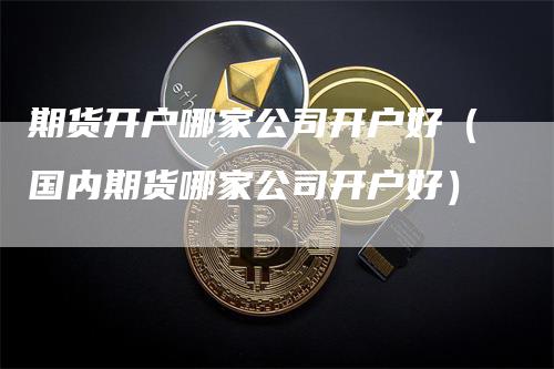 期货开户哪家公司开户好（国内期货哪家公司开户好）