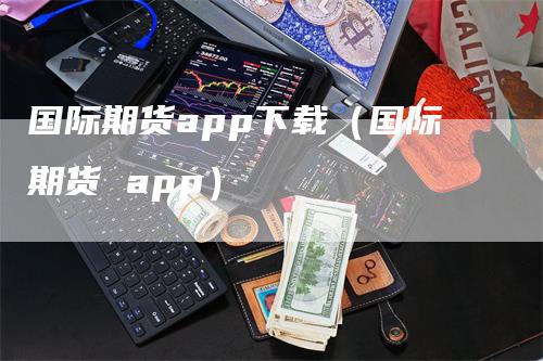 国际期货app下载（国际期货 app）