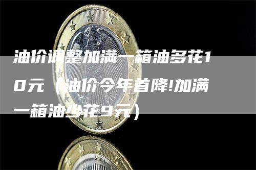 油价调整加满一箱油多花10元（油价今年首降!加满一箱油少花9元）