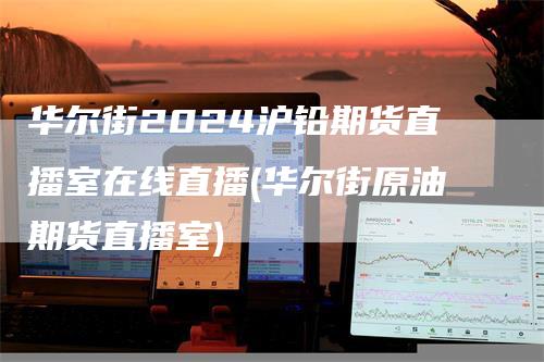 华尔街2024沪铅期货直播室在线直播(华尔街原油期货直播室)