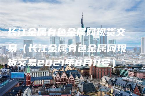 长江金属有色金属网现货交易（长江金属有色金属网现货交易2021年8月11号）