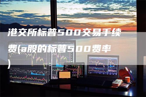 港交所标普500交易手续费(a股的标普500费率)