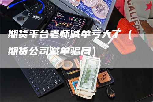 期货平台老师喊单亏大了（期货公司喊单骗局）