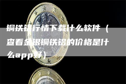 铜铁铝行情下载什么软件（查看金银铜铁铝的价格是什么app好）