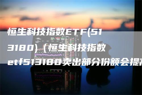 恒生科技指数ETF(513180)（恒生科技指数etf513180卖出部分份额会提高成本价吗）