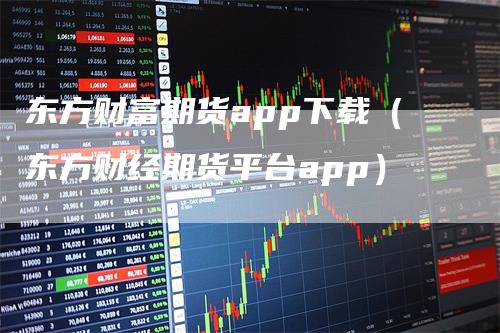 东方财富期货app下载（东方财经期货平台app）