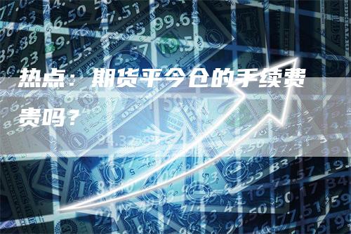 热点：期货平今仓的手续费贵吗？