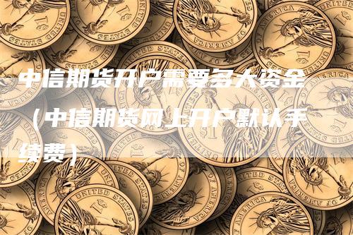 中信期货开户需要多大资金（中信期货网上开户默认手续费）