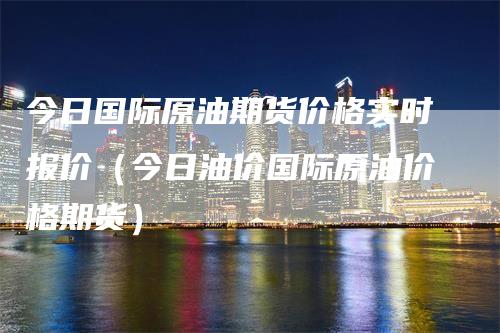 今日国际原油期货价格实时报价（今日油价国际原油价格期货）