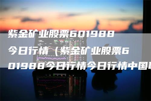 紫金矿业股票601988今日行情（紫金矿业股票601988今日行情今日行情中国联通）