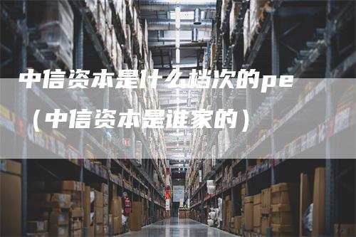 中信资本是什么档次的pe（中信资本是谁家的）