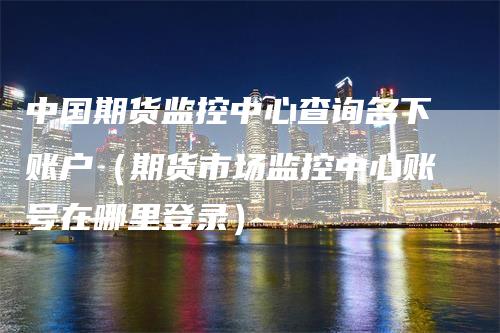 中国期货监控中心查询名下账户（期货市场监控中心账号在哪里登录）