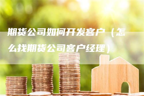 期货公司如何开发客户（怎么找期货公司客户经理）