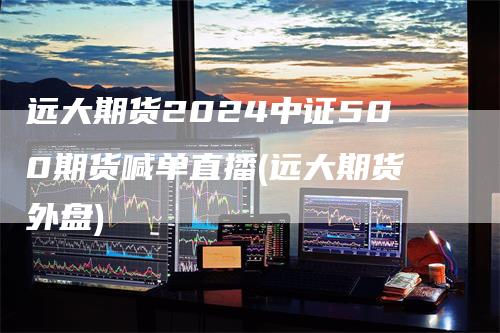 远大期货2024中证500期货喊单直播(远大期货外盘)