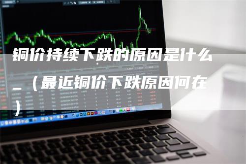 铜价持续下跌的原因是什么_（最近铜价下跌原因何在）