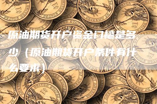 原油期货开户资金门槛是多少（原油期货开户条件有什么要求）