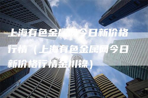 上海有色金属网今日新价格行情（上海有色金属网今日新价格行情金川镍）