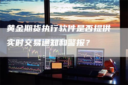 黄金期货执行软件是否提供实时交易通知和警报？