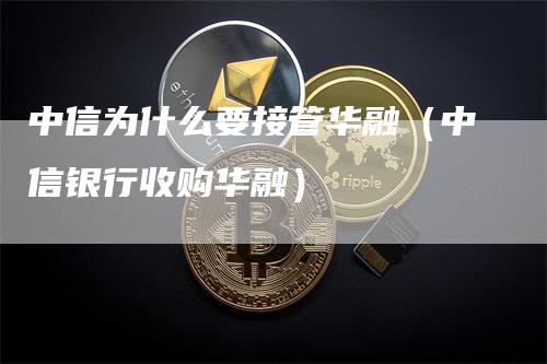 中信为什么要接管华融（中信银行收购华融）