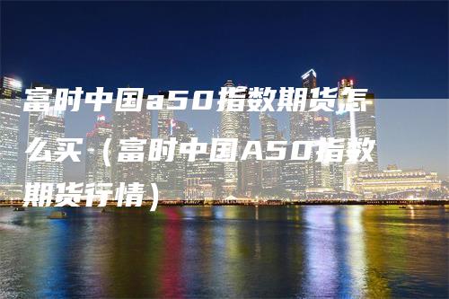 富时中国a50指数期货怎么买（富时中国A50指数期货行情）