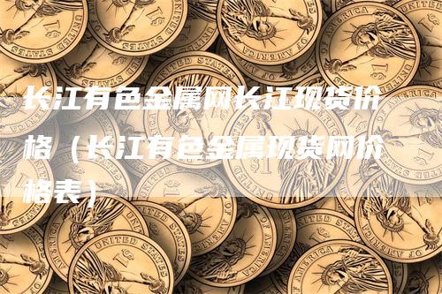 长江有色金属网长江现货价格（长江有色金属现货网价格表）