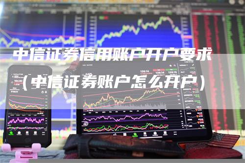 中信证券信用账户开户要求（中信证券账户怎么开户）