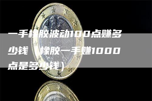 一手橡胶波动100点赚多少钱（橡胶一手赚1000点是多少钱）