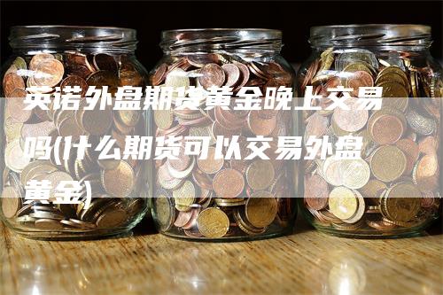 英诺外盘期货黄金晚上交易吗(什么期货可以交易外盘黄金)