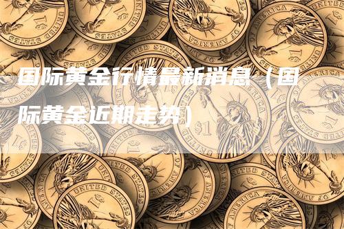 国际黄金行情最新消息（国际黄金近期走势）