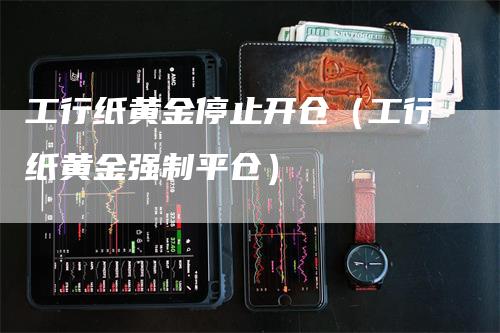 工行纸黄金停止开仓（工行纸黄金强制平仓）